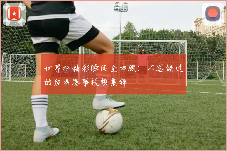 世界杯精彩瞬间全回顾:不容错过的经典赛事视频集锦