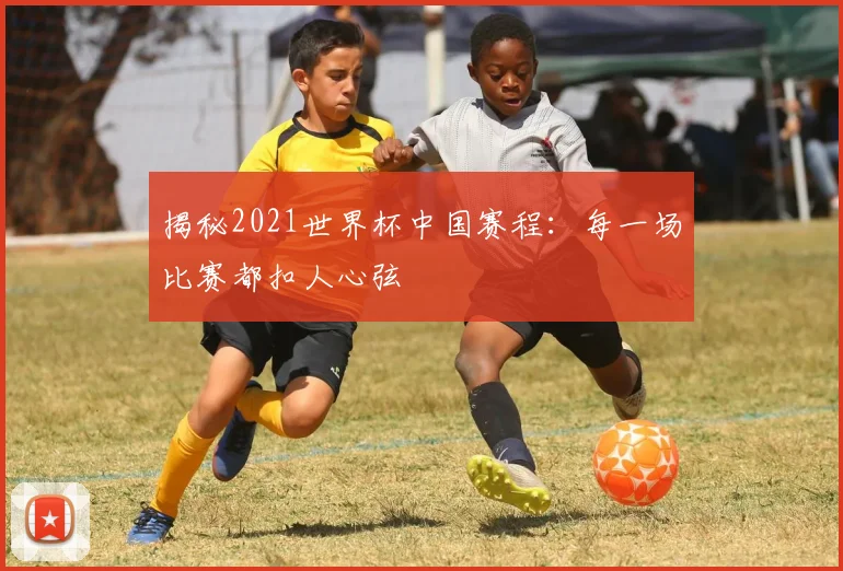 揭秘2021世界杯中国赛程:每一场比赛都扣人心弦