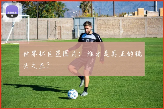 世界杯巨星图片：谁才是真正的镜头之王？