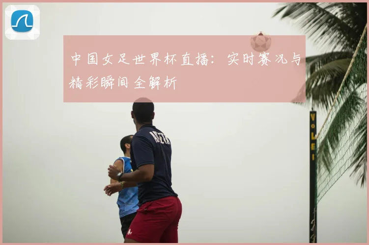 中国女足世界杯直播：实时赛况与精彩瞬间全解析