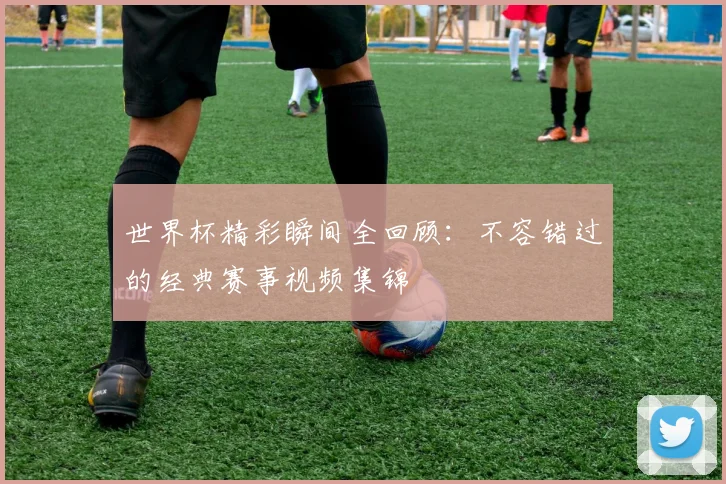 世界杯精彩瞬间全回顾：不容错过的经典赛事视频集锦