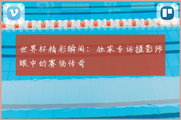 世界杯精彩瞬间:独家专访摄影师眼中的赛场传奇