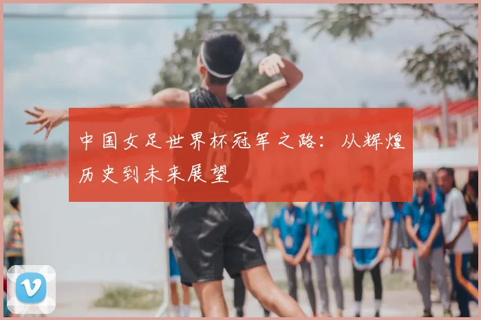 中国女足世界杯冠军之路:从辉煌历史到未来展望