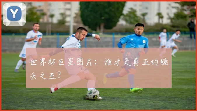 世界杯巨星图片:谁才是真正的镜头之王?