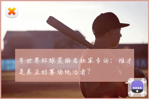 年世界杯球星排名独家专访:谁才是真正的赛场统治者?