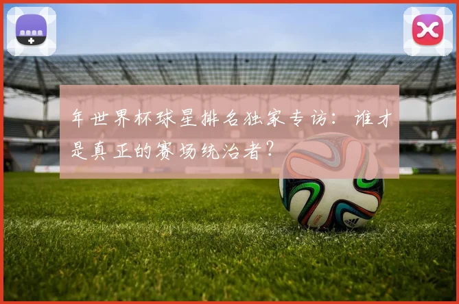 年世界杯球星排名独家专访:谁才是真正的赛场统治者?