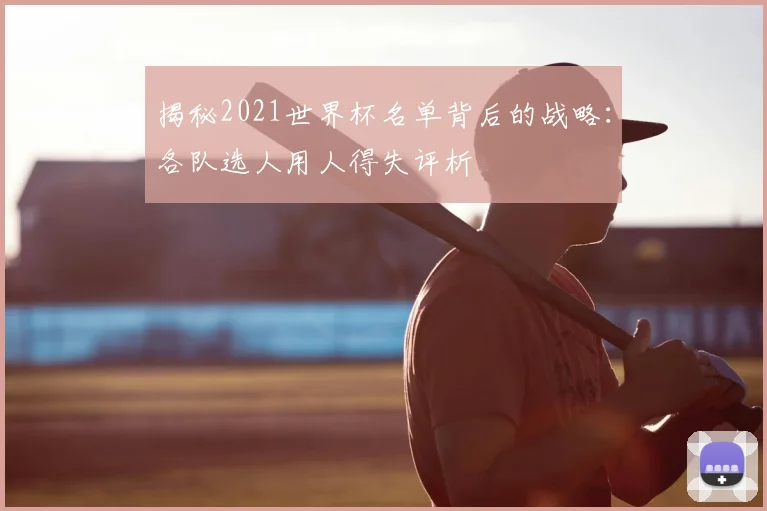 揭秘2021世界杯名单背后的战略:各队选人用人得失评析