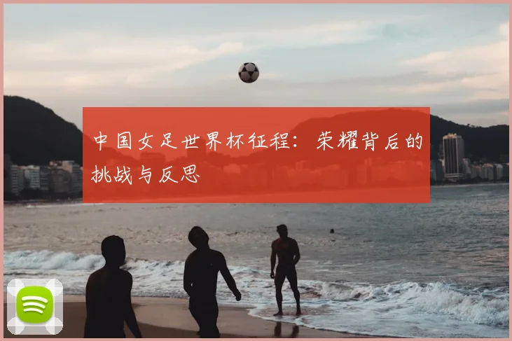 中国女足世界杯征程：荣耀背后的挑战与反思