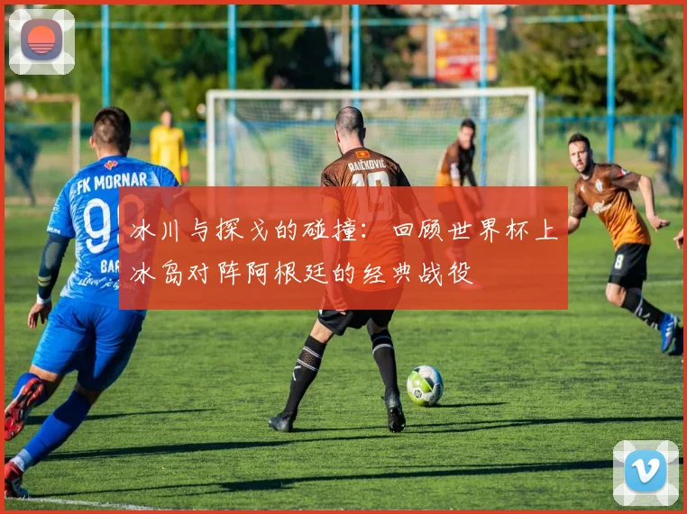 冰川与探戈的碰撞:回顾世界杯上冰岛对阵阿根廷的经典战役